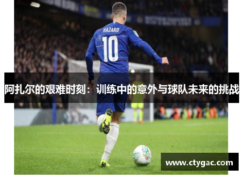阿扎尔的艰难时刻：训练中的意外与球队未来的挑战